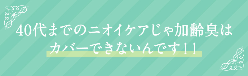 40代までのニオイケアじゃ加齢臭はカバーできないんです！！